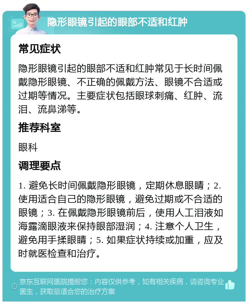 隐形眼镜引起的眼部不适和红肿 常见症状 隐形眼镜引起的眼部不适和红肿常见于长时间佩戴隐形眼镜、不正确的佩戴方法、眼镜不合适或过期等情况。主要症状包括眼球刺痛、红肿、流泪、流鼻涕等。 推荐科室 眼科 调理要点 1. 避免长时间佩戴隐形眼镜，定期休息眼睛；2. 使用适合自己的隐形眼镜，避免过期或不合适的眼镜；3. 在佩戴隐形眼镜前后，使用人工泪液如海露滴眼液来保持眼部湿润；4. 注意个人卫生，避免用手揉眼睛；5. 如果症状持续或加重，应及时就医检查和治疗。