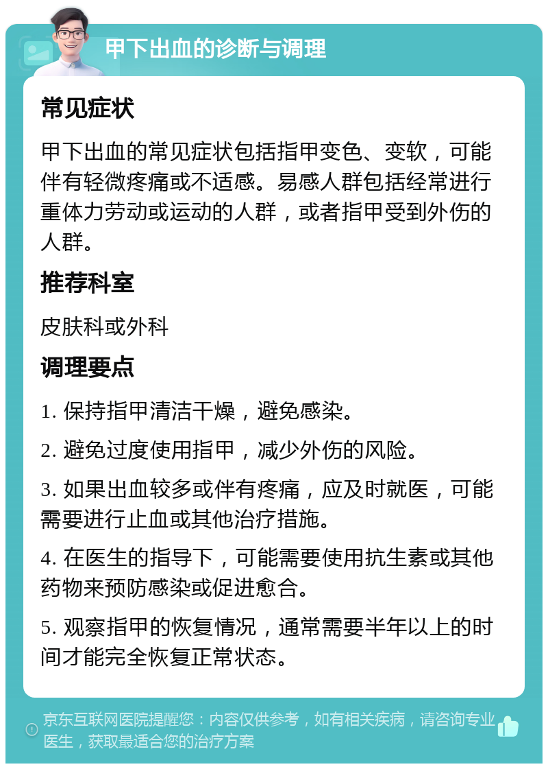 甲下出血的诊断与调理 常见症状 甲下出血的常见症状包括指甲变色、变软，可能伴有轻微疼痛或不适感。易感人群包括经常进行重体力劳动或运动的人群，或者指甲受到外伤的人群。 推荐科室 皮肤科或外科 调理要点 1. 保持指甲清洁干燥，避免感染。 2. 避免过度使用指甲，减少外伤的风险。 3. 如果出血较多或伴有疼痛，应及时就医，可能需要进行止血或其他治疗措施。 4. 在医生的指导下，可能需要使用抗生素或其他药物来预防感染或促进愈合。 5. 观察指甲的恢复情况，通常需要半年以上的时间才能完全恢复正常状态。