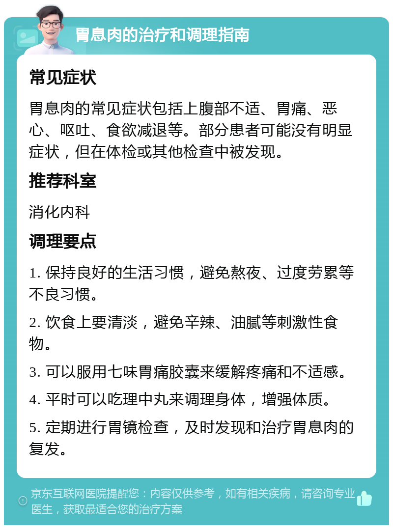 胃息肉的治疗和调理指南 常见症状 胃息肉的常见症状包括上腹部不适、胃痛、恶心、呕吐、食欲减退等。部分患者可能没有明显症状，但在体检或其他检查中被发现。 推荐科室 消化内科 调理要点 1. 保持良好的生活习惯，避免熬夜、过度劳累等不良习惯。 2. 饮食上要清淡，避免辛辣、油腻等刺激性食物。 3. 可以服用七味胃痛胶囊来缓解疼痛和不适感。 4. 平时可以吃理中丸来调理身体，增强体质。 5. 定期进行胃镜检查，及时发现和治疗胃息肉的复发。