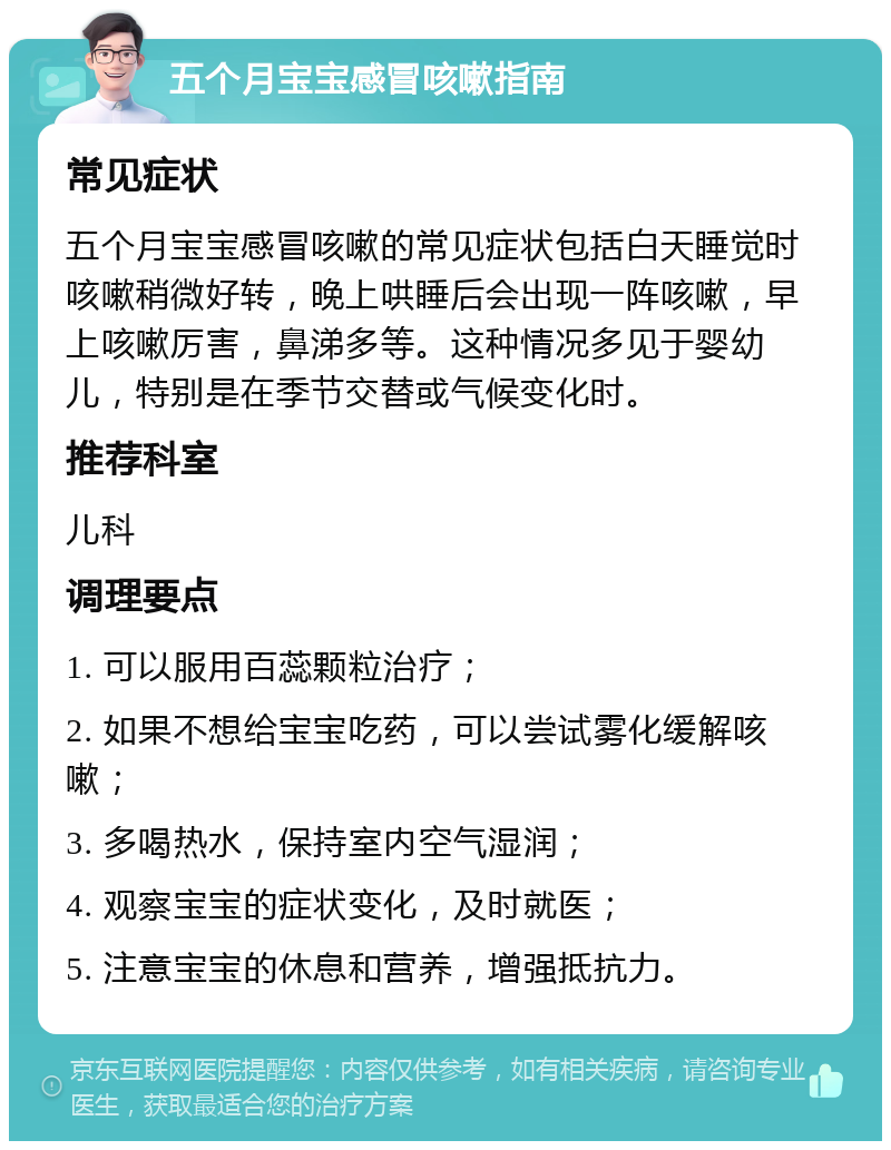 五个月宝宝感冒咳嗽指南 常见症状 五个月宝宝感冒咳嗽的常见症状包括白天睡觉时咳嗽稍微好转，晚上哄睡后会出现一阵咳嗽，早上咳嗽厉害，鼻涕多等。这种情况多见于婴幼儿，特别是在季节交替或气候变化时。 推荐科室 儿科 调理要点 1. 可以服用百蕊颗粒治疗； 2. 如果不想给宝宝吃药，可以尝试雾化缓解咳嗽； 3. 多喝热水，保持室内空气湿润； 4. 观察宝宝的症状变化，及时就医； 5. 注意宝宝的休息和营养，增强抵抗力。