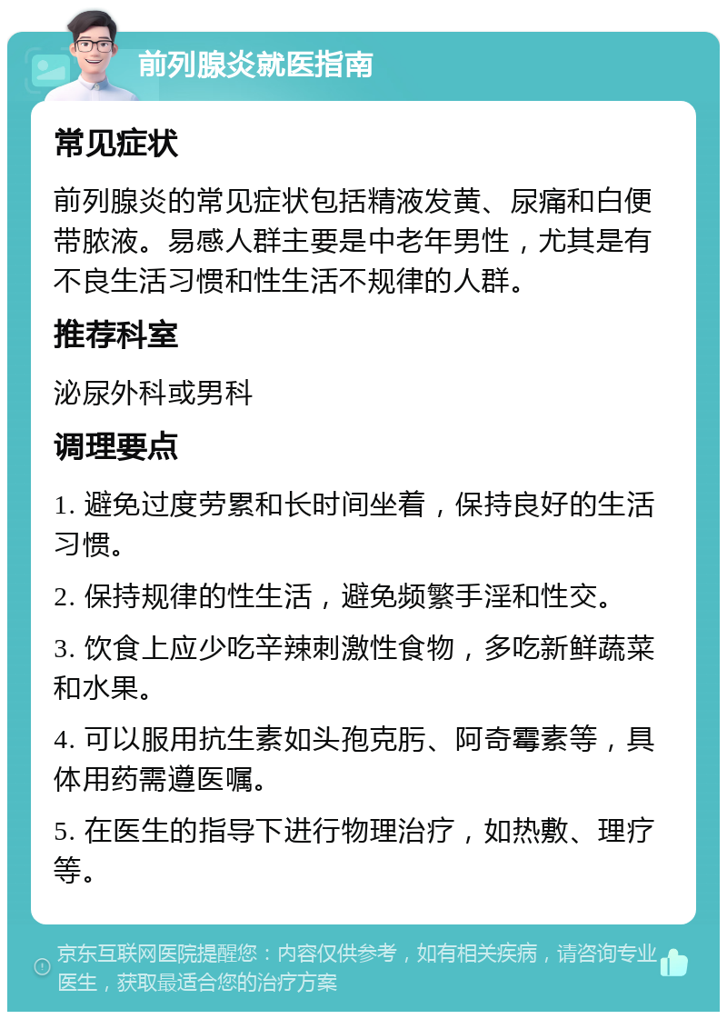 前列腺炎就医指南 常见症状 前列腺炎的常见症状包括精液发黄、尿痛和白便带脓液。易感人群主要是中老年男性，尤其是有不良生活习惯和性生活不规律的人群。 推荐科室 泌尿外科或男科 调理要点 1. 避免过度劳累和长时间坐着，保持良好的生活习惯。 2. 保持规律的性生活，避免频繁手淫和性交。 3. 饮食上应少吃辛辣刺激性食物，多吃新鲜蔬菜和水果。 4. 可以服用抗生素如头孢克肟、阿奇霉素等，具体用药需遵医嘱。 5. 在医生的指导下进行物理治疗，如热敷、理疗等。