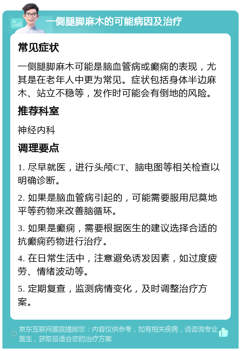 一侧腿脚麻木的可能病因及治疗 常见症状 一侧腿脚麻木可能是脑血管病或癫痫的表现，尤其是在老年人中更为常见。症状包括身体半边麻木、站立不稳等，发作时可能会有倒地的风险。 推荐科室 神经内科 调理要点 1. 尽早就医，进行头颅CT、脑电图等相关检查以明确诊断。 2. 如果是脑血管病引起的，可能需要服用尼莫地平等药物来改善脑循环。 3. 如果是癫痫，需要根据医生的建议选择合适的抗癫痫药物进行治疗。 4. 在日常生活中，注意避免诱发因素，如过度疲劳、情绪波动等。 5. 定期复查，监测病情变化，及时调整治疗方案。