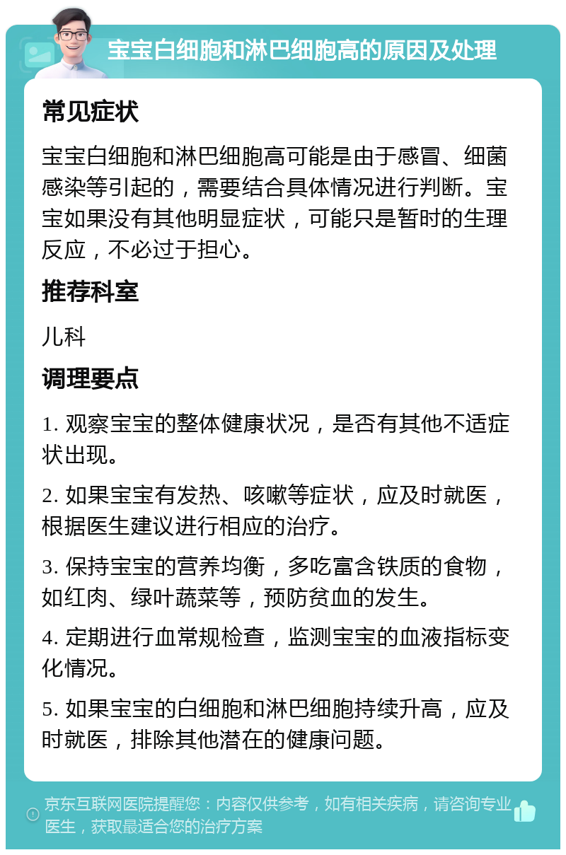 宝宝白细胞和淋巴细胞高的原因及处理 常见症状 宝宝白细胞和淋巴细胞高可能是由于感冒、细菌感染等引起的，需要结合具体情况进行判断。宝宝如果没有其他明显症状，可能只是暂时的生理反应，不必过于担心。 推荐科室 儿科 调理要点 1. 观察宝宝的整体健康状况，是否有其他不适症状出现。 2. 如果宝宝有发热、咳嗽等症状，应及时就医，根据医生建议进行相应的治疗。 3. 保持宝宝的营养均衡，多吃富含铁质的食物，如红肉、绿叶蔬菜等，预防贫血的发生。 4. 定期进行血常规检查，监测宝宝的血液指标变化情况。 5. 如果宝宝的白细胞和淋巴细胞持续升高，应及时就医，排除其他潜在的健康问题。