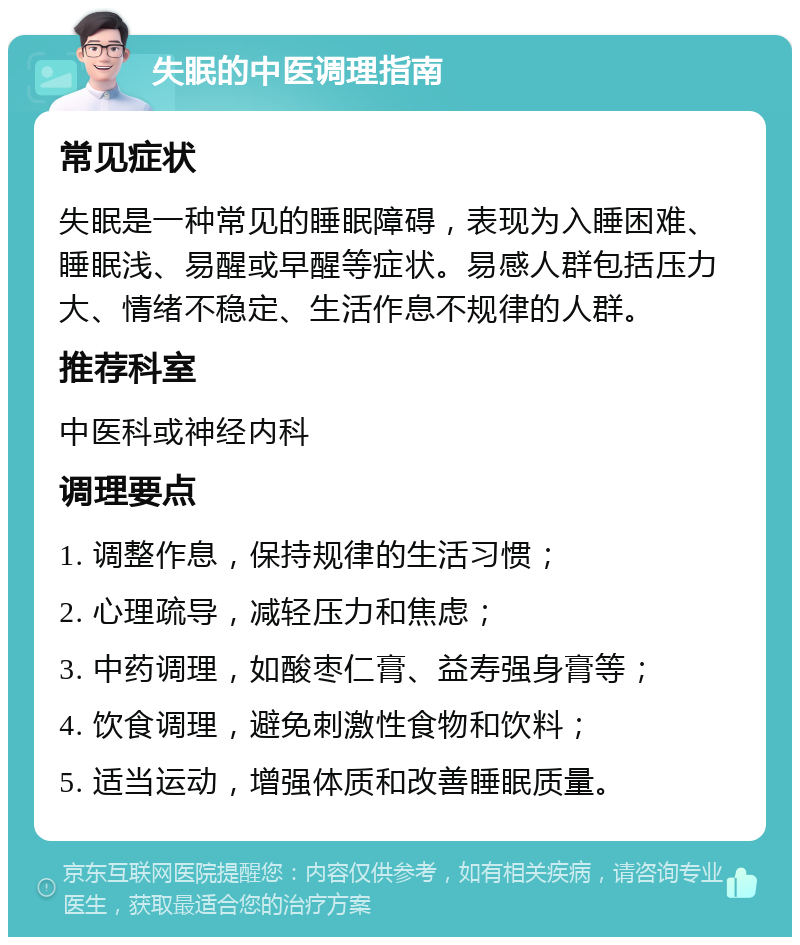 失眠的中医调理指南 常见症状 失眠是一种常见的睡眠障碍，表现为入睡困难、睡眠浅、易醒或早醒等症状。易感人群包括压力大、情绪不稳定、生活作息不规律的人群。 推荐科室 中医科或神经内科 调理要点 1. 调整作息，保持规律的生活习惯； 2. 心理疏导，减轻压力和焦虑； 3. 中药调理，如酸枣仁膏、益寿强身膏等； 4. 饮食调理，避免刺激性食物和饮料； 5. 适当运动，增强体质和改善睡眠质量。