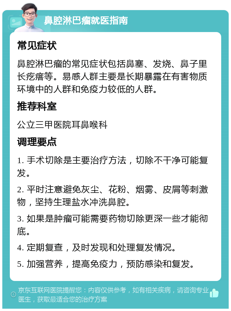 鼻腔淋巴瘤就医指南 常见症状 鼻腔淋巴瘤的常见症状包括鼻塞、发烧、鼻子里长疙瘩等。易感人群主要是长期暴露在有害物质环境中的人群和免疫力较低的人群。 推荐科室 公立三甲医院耳鼻喉科 调理要点 1. 手术切除是主要治疗方法，切除不干净可能复发。 2. 平时注意避免灰尘、花粉、烟雾、皮屑等刺激物，坚持生理盐水冲洗鼻腔。 3. 如果是肿瘤可能需要药物切除更深一些才能彻底。 4. 定期复查，及时发现和处理复发情况。 5. 加强营养，提高免疫力，预防感染和复发。