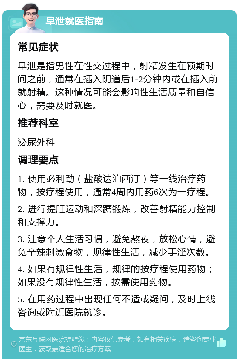 早泄就医指南 常见症状 早泄是指男性在性交过程中，射精发生在预期时间之前，通常在插入阴道后1-2分钟内或在插入前就射精。这种情况可能会影响性生活质量和自信心，需要及时就医。 推荐科室 泌尿外科 调理要点 1. 使用必利劲（盐酸达泊西汀）等一线治疗药物，按疗程使用，通常4周内用药6次为一疗程。 2. 进行提肛运动和深蹲锻炼，改善射精能力控制和支撑力。 3. 注意个人生活习惯，避免熬夜，放松心情，避免辛辣刺激食物，规律性生活，减少手淫次数。 4. 如果有规律性生活，规律的按疗程使用药物；如果没有规律性生活，按需使用药物。 5. 在用药过程中出现任何不适或疑问，及时上线咨询或附近医院就诊。