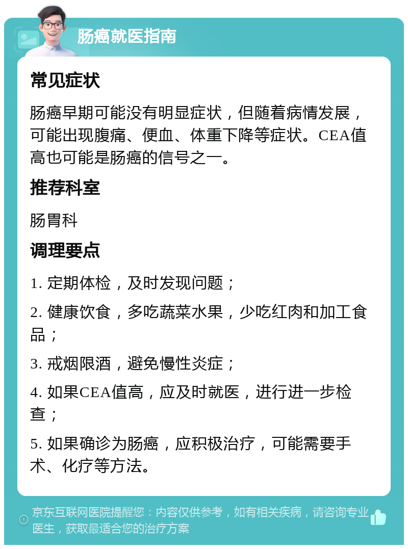 肠癌就医指南 常见症状 肠癌早期可能没有明显症状，但随着病情发展，可能出现腹痛、便血、体重下降等症状。CEA值高也可能是肠癌的信号之一。 推荐科室 肠胃科 调理要点 1. 定期体检，及时发现问题； 2. 健康饮食，多吃蔬菜水果，少吃红肉和加工食品； 3. 戒烟限酒，避免慢性炎症； 4. 如果CEA值高，应及时就医，进行进一步检查； 5. 如果确诊为肠癌，应积极治疗，可能需要手术、化疗等方法。