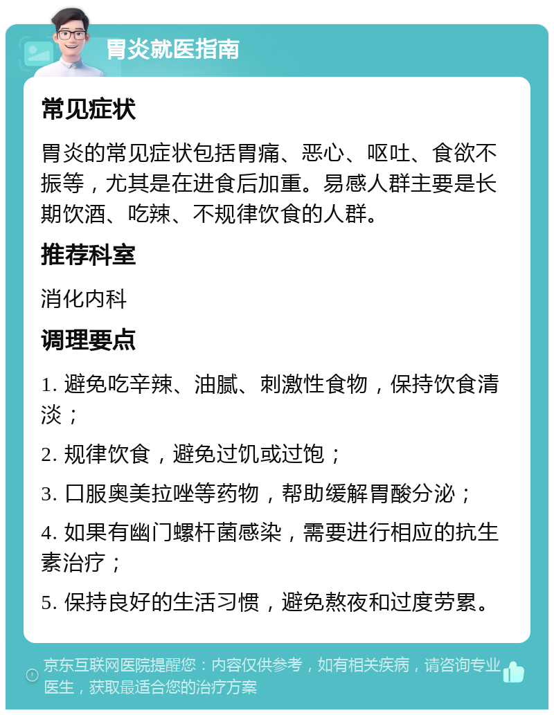 胃炎就医指南 常见症状 胃炎的常见症状包括胃痛、恶心、呕吐、食欲不振等，尤其是在进食后加重。易感人群主要是长期饮酒、吃辣、不规律饮食的人群。 推荐科室 消化内科 调理要点 1. 避免吃辛辣、油腻、刺激性食物，保持饮食清淡； 2. 规律饮食，避免过饥或过饱； 3. 口服奥美拉唑等药物，帮助缓解胃酸分泌； 4. 如果有幽门螺杆菌感染，需要进行相应的抗生素治疗； 5. 保持良好的生活习惯，避免熬夜和过度劳累。