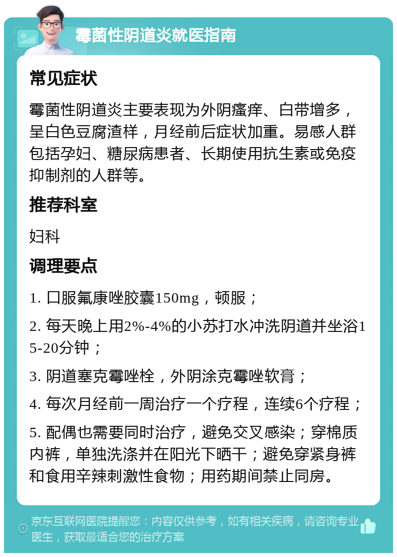 霉菌性阴道炎就医指南 常见症状 霉菌性阴道炎主要表现为外阴瘙痒、白带增多，呈白色豆腐渣样，月经前后症状加重。易感人群包括孕妇、糖尿病患者、长期使用抗生素或免疫抑制剂的人群等。 推荐科室 妇科 调理要点 1. 口服氟康唑胶囊150mg，顿服； 2. 每天晚上用2%-4%的小苏打水冲洗阴道并坐浴15-20分钟； 3. 阴道塞克霉唑栓，外阴涂克霉唑软膏； 4. 每次月经前一周治疗一个疗程，连续6个疗程； 5. 配偶也需要同时治疗，避免交叉感染；穿棉质内裤，单独洗涤并在阳光下晒干；避免穿紧身裤和食用辛辣刺激性食物；用药期间禁止同房。