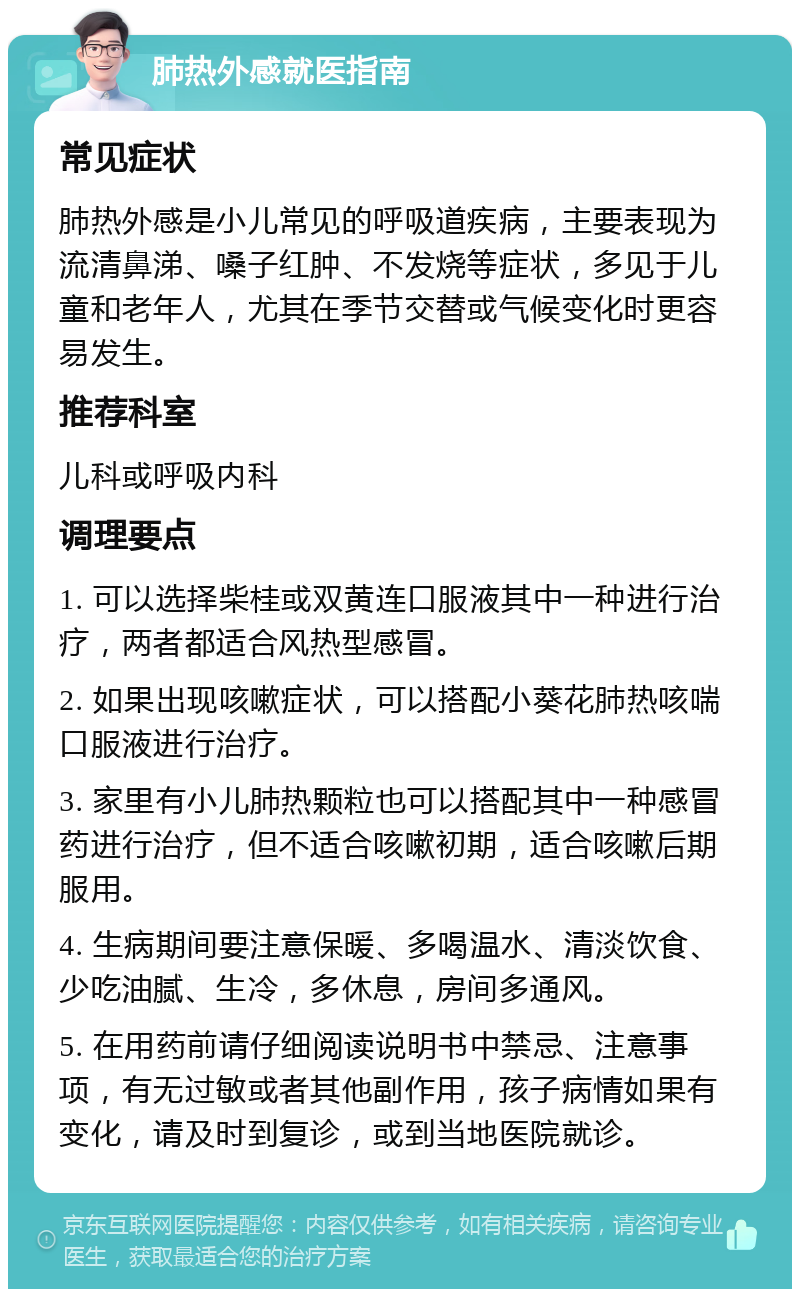 肺热外感就医指南 常见症状 肺热外感是小儿常见的呼吸道疾病，主要表现为流清鼻涕、嗓子红肿、不发烧等症状，多见于儿童和老年人，尤其在季节交替或气候变化时更容易发生。 推荐科室 儿科或呼吸内科 调理要点 1. 可以选择柴桂或双黄连口服液其中一种进行治疗，两者都适合风热型感冒。 2. 如果出现咳嗽症状，可以搭配小葵花肺热咳喘口服液进行治疗。 3. 家里有小儿肺热颗粒也可以搭配其中一种感冒药进行治疗，但不适合咳嗽初期，适合咳嗽后期服用。 4. 生病期间要注意保暖、多喝温水、清淡饮食、少吃油腻、生冷，多休息，房间多通风。 5. 在用药前请仔细阅读说明书中禁忌、注意事项，有无过敏或者其他副作用，孩子病情如果有变化，请及时到复诊，或到当地医院就诊。