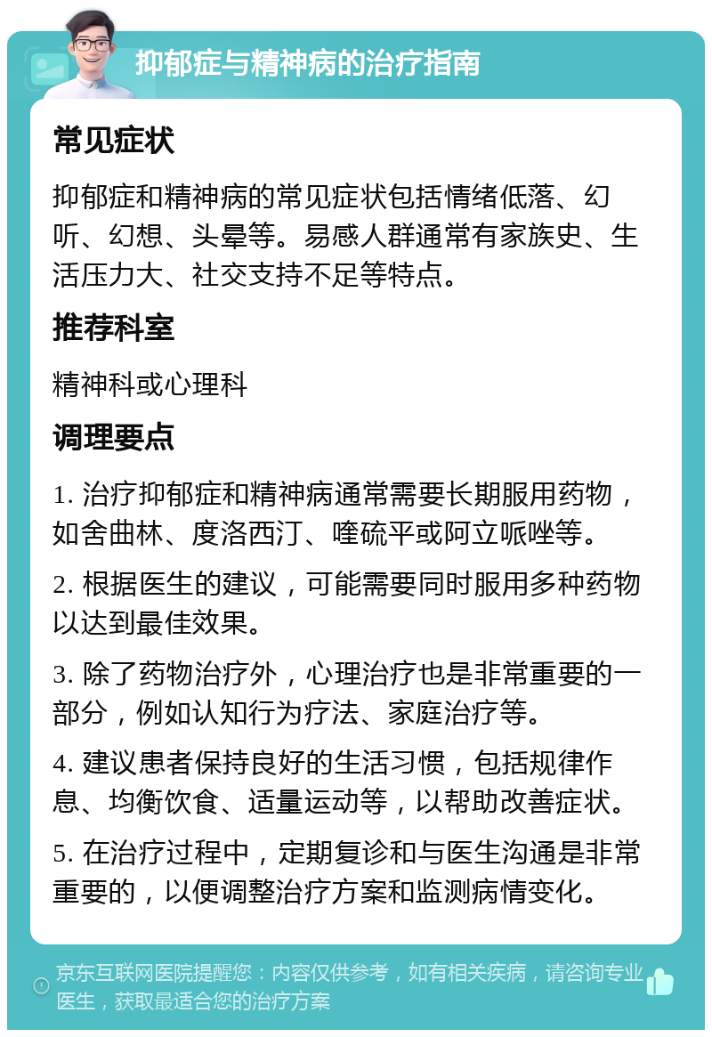 抑郁症与精神病的治疗指南 常见症状 抑郁症和精神病的常见症状包括情绪低落、幻听、幻想、头晕等。易感人群通常有家族史、生活压力大、社交支持不足等特点。 推荐科室 精神科或心理科 调理要点 1. 治疗抑郁症和精神病通常需要长期服用药物，如舍曲林、度洛西汀、喹硫平或阿立哌唑等。 2. 根据医生的建议，可能需要同时服用多种药物以达到最佳效果。 3. 除了药物治疗外，心理治疗也是非常重要的一部分，例如认知行为疗法、家庭治疗等。 4. 建议患者保持良好的生活习惯，包括规律作息、均衡饮食、适量运动等，以帮助改善症状。 5. 在治疗过程中，定期复诊和与医生沟通是非常重要的，以便调整治疗方案和监测病情变化。