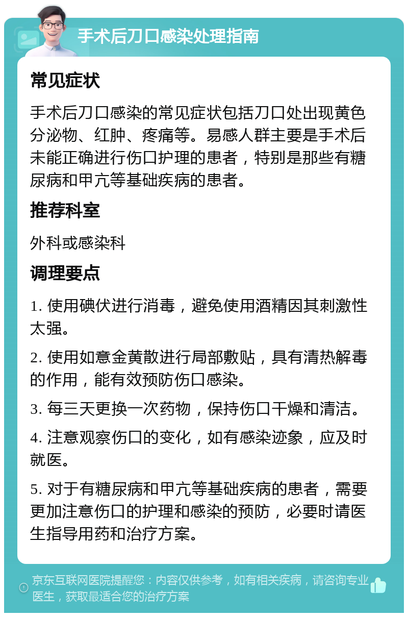 手术后刀口感染处理指南 常见症状 手术后刀口感染的常见症状包括刀口处出现黄色分泌物、红肿、疼痛等。易感人群主要是手术后未能正确进行伤口护理的患者，特别是那些有糖尿病和甲亢等基础疾病的患者。 推荐科室 外科或感染科 调理要点 1. 使用碘伏进行消毒，避免使用酒精因其刺激性太强。 2. 使用如意金黄散进行局部敷贴，具有清热解毒的作用，能有效预防伤口感染。 3. 每三天更换一次药物，保持伤口干燥和清洁。 4. 注意观察伤口的变化，如有感染迹象，应及时就医。 5. 对于有糖尿病和甲亢等基础疾病的患者，需要更加注意伤口的护理和感染的预防，必要时请医生指导用药和治疗方案。