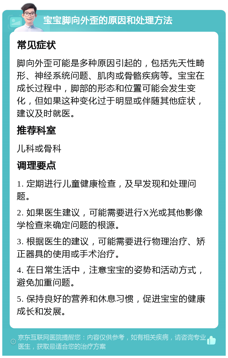 宝宝脚向外歪的原因和处理方法 常见症状 脚向外歪可能是多种原因引起的，包括先天性畸形、神经系统问题、肌肉或骨骼疾病等。宝宝在成长过程中，脚部的形态和位置可能会发生变化，但如果这种变化过于明显或伴随其他症状，建议及时就医。 推荐科室 儿科或骨科 调理要点 1. 定期进行儿童健康检查，及早发现和处理问题。 2. 如果医生建议，可能需要进行X光或其他影像学检查来确定问题的根源。 3. 根据医生的建议，可能需要进行物理治疗、矫正器具的使用或手术治疗。 4. 在日常生活中，注意宝宝的姿势和活动方式，避免加重问题。 5. 保持良好的营养和休息习惯，促进宝宝的健康成长和发展。