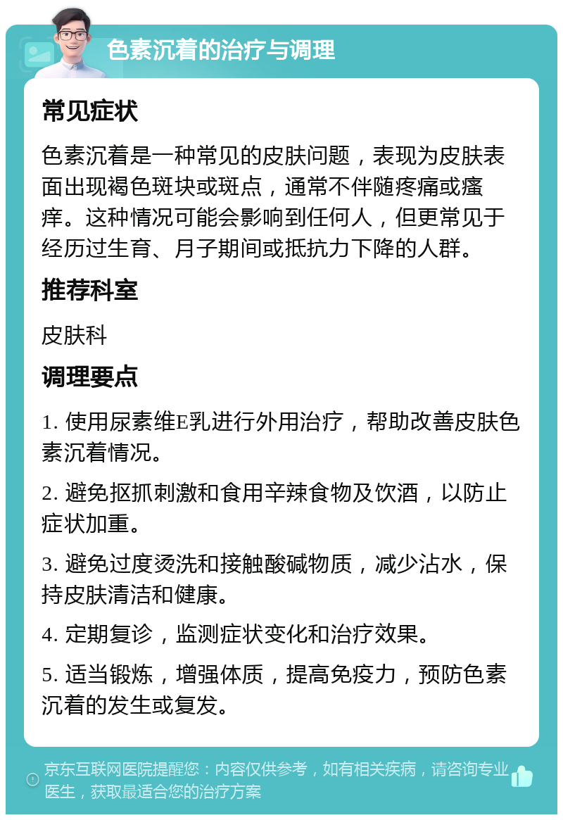 色素沉着的治疗与调理 常见症状 色素沉着是一种常见的皮肤问题，表现为皮肤表面出现褐色斑块或斑点，通常不伴随疼痛或瘙痒。这种情况可能会影响到任何人，但更常见于经历过生育、月子期间或抵抗力下降的人群。 推荐科室 皮肤科 调理要点 1. 使用尿素维E乳进行外用治疗，帮助改善皮肤色素沉着情况。 2. 避免抠抓刺激和食用辛辣食物及饮酒，以防止症状加重。 3. 避免过度烫洗和接触酸碱物质，减少沾水，保持皮肤清洁和健康。 4. 定期复诊，监测症状变化和治疗效果。 5. 适当锻炼，增强体质，提高免疫力，预防色素沉着的发生或复发。