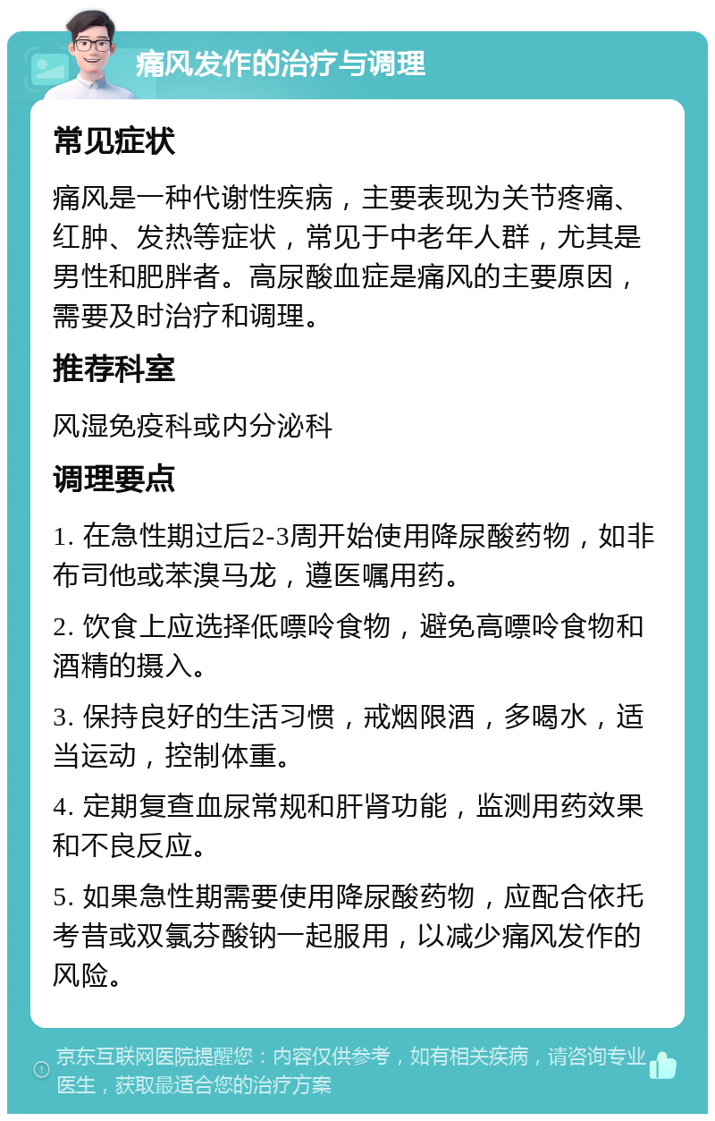 痛风发作的治疗与调理 常见症状 痛风是一种代谢性疾病，主要表现为关节疼痛、红肿、发热等症状，常见于中老年人群，尤其是男性和肥胖者。高尿酸血症是痛风的主要原因，需要及时治疗和调理。 推荐科室 风湿免疫科或内分泌科 调理要点 1. 在急性期过后2-3周开始使用降尿酸药物，如非布司他或苯溴马龙，遵医嘱用药。 2. 饮食上应选择低嘌呤食物，避免高嘌呤食物和酒精的摄入。 3. 保持良好的生活习惯，戒烟限酒，多喝水，适当运动，控制体重。 4. 定期复查血尿常规和肝肾功能，监测用药效果和不良反应。 5. 如果急性期需要使用降尿酸药物，应配合依托考昔或双氯芬酸钠一起服用，以减少痛风发作的风险。