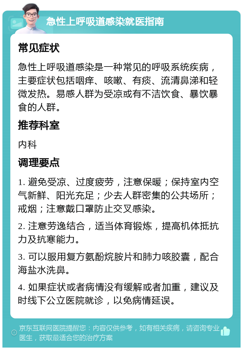 急性上呼吸道感染就医指南 常见症状 急性上呼吸道感染是一种常见的呼吸系统疾病，主要症状包括咽痒、咳嗽、有痰、流清鼻涕和轻微发热。易感人群为受凉或有不洁饮食、暴饮暴食的人群。 推荐科室 内科 调理要点 1. 避免受凉、过度疲劳，注意保暖；保持室内空气新鲜、阳光充足；少去人群密集的公共场所；戒烟；注意戴口罩防止交叉感染。 2. 注意劳逸结合，适当体育锻炼，提高机体抵抗力及抗寒能力。 3. 可以服用复方氨酚烷胺片和肺力咳胶囊，配合海盐水洗鼻。 4. 如果症状或者病情没有缓解或者加重，建议及时线下公立医院就诊，以免病情延误。