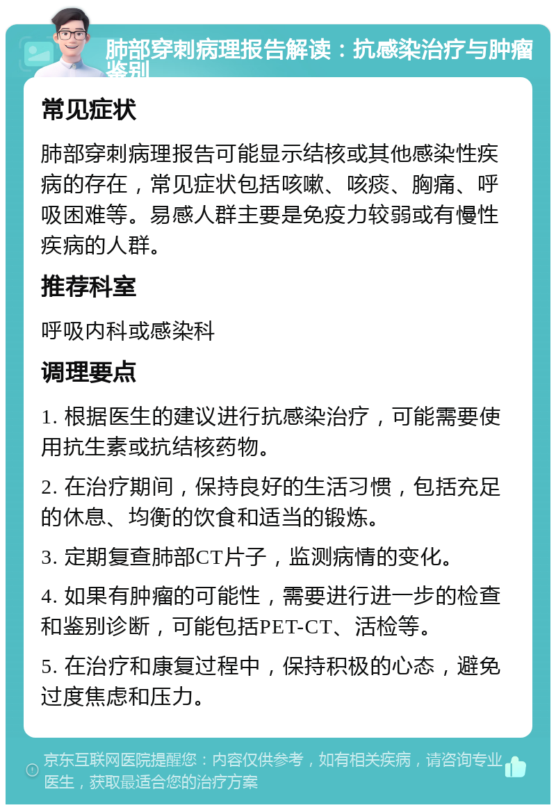 肺部穿刺病理报告解读：抗感染治疗与肿瘤鉴别 常见症状 肺部穿刺病理报告可能显示结核或其他感染性疾病的存在，常见症状包括咳嗽、咳痰、胸痛、呼吸困难等。易感人群主要是免疫力较弱或有慢性疾病的人群。 推荐科室 呼吸内科或感染科 调理要点 1. 根据医生的建议进行抗感染治疗，可能需要使用抗生素或抗结核药物。 2. 在治疗期间，保持良好的生活习惯，包括充足的休息、均衡的饮食和适当的锻炼。 3. 定期复查肺部CT片子，监测病情的变化。 4. 如果有肿瘤的可能性，需要进行进一步的检查和鉴别诊断，可能包括PET-CT、活检等。 5. 在治疗和康复过程中，保持积极的心态，避免过度焦虑和压力。