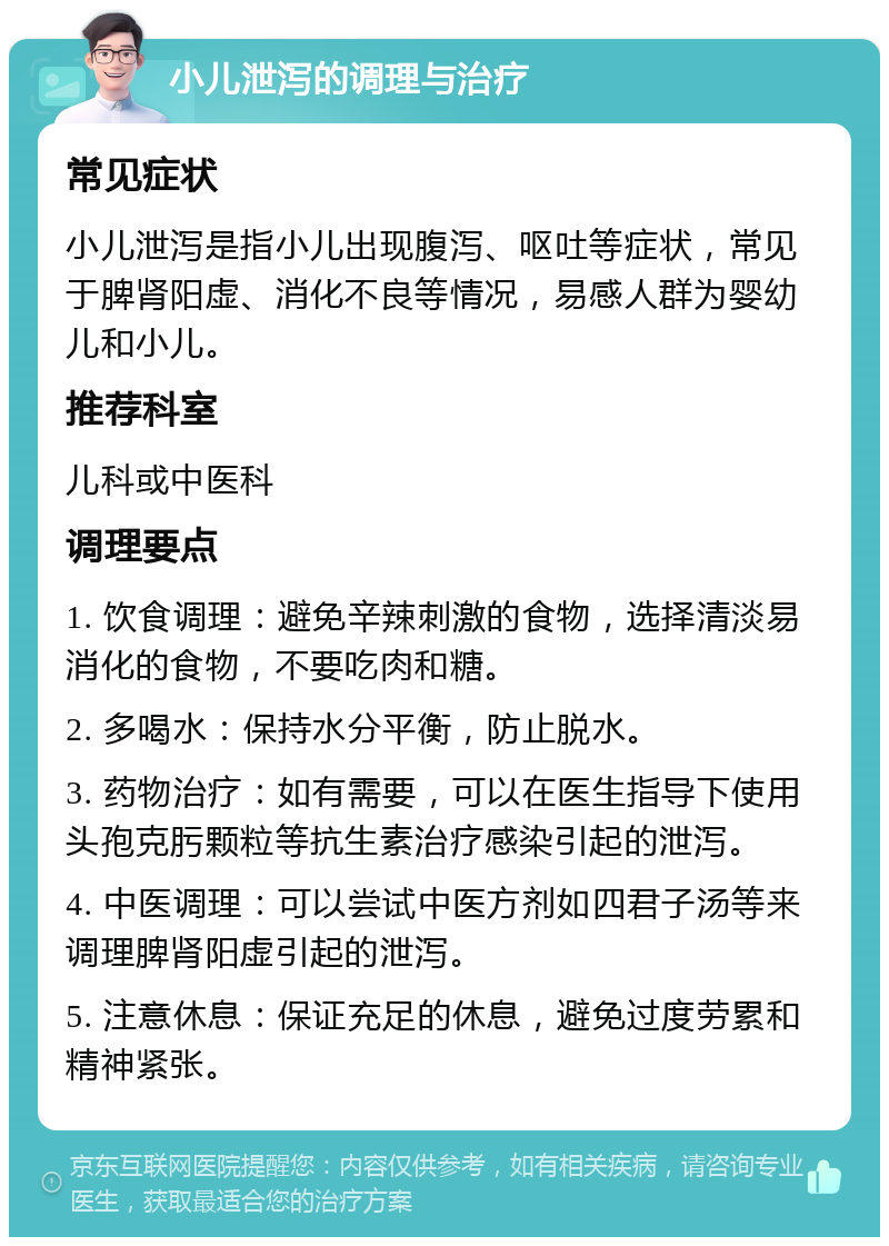 小儿泄泻的调理与治疗 常见症状 小儿泄泻是指小儿出现腹泻、呕吐等症状，常见于脾肾阳虚、消化不良等情况，易感人群为婴幼儿和小儿。 推荐科室 儿科或中医科 调理要点 1. 饮食调理：避免辛辣刺激的食物，选择清淡易消化的食物，不要吃肉和糖。 2. 多喝水：保持水分平衡，防止脱水。 3. 药物治疗：如有需要，可以在医生指导下使用头孢克肟颗粒等抗生素治疗感染引起的泄泻。 4. 中医调理：可以尝试中医方剂如四君子汤等来调理脾肾阳虚引起的泄泻。 5. 注意休息：保证充足的休息，避免过度劳累和精神紧张。