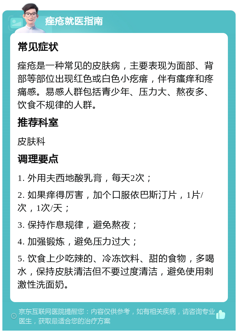 痤疮就医指南 常见症状 痤疮是一种常见的皮肤病，主要表现为面部、背部等部位出现红色或白色小疙瘩，伴有瘙痒和疼痛感。易感人群包括青少年、压力大、熬夜多、饮食不规律的人群。 推荐科室 皮肤科 调理要点 1. 外用夫西地酸乳膏，每天2次； 2. 如果痒得厉害，加个口服依巴斯汀片，1片/次，1次/天； 3. 保持作息规律，避免熬夜； 4. 加强锻炼，避免压力过大； 5. 饮食上少吃辣的、冷冻饮料、甜的食物，多喝水，保持皮肤清洁但不要过度清洁，避免使用刺激性洗面奶。