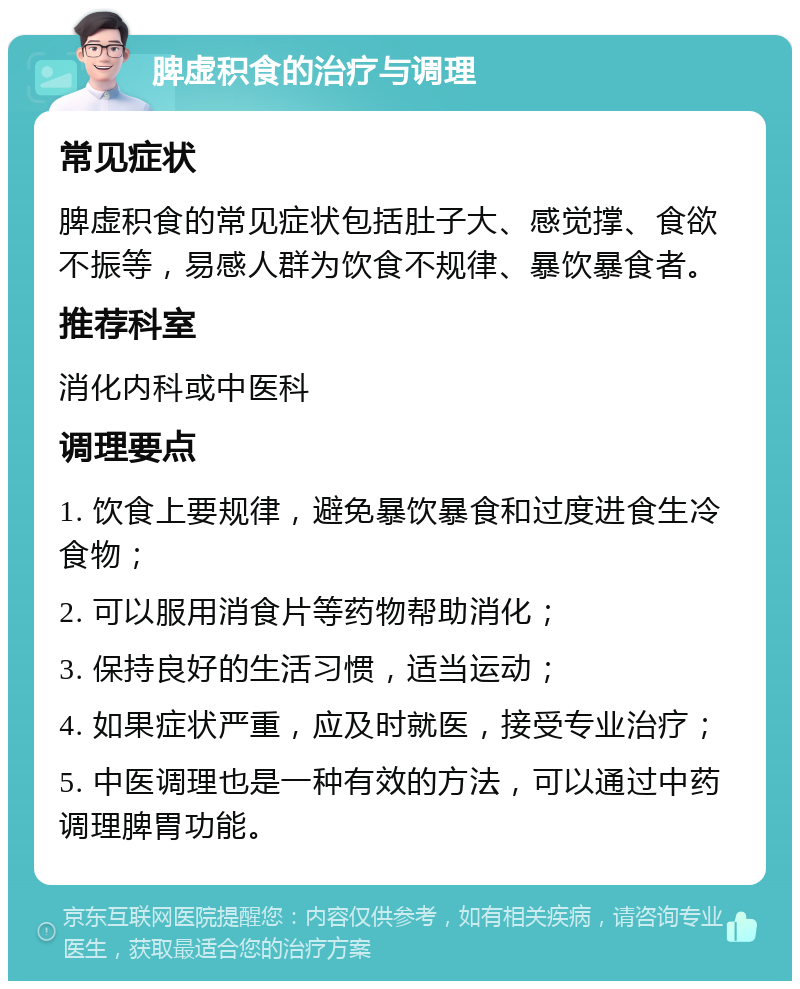 脾虚积食的治疗与调理 常见症状 脾虚积食的常见症状包括肚子大、感觉撑、食欲不振等，易感人群为饮食不规律、暴饮暴食者。 推荐科室 消化内科或中医科 调理要点 1. 饮食上要规律，避免暴饮暴食和过度进食生冷食物； 2. 可以服用消食片等药物帮助消化； 3. 保持良好的生活习惯，适当运动； 4. 如果症状严重，应及时就医，接受专业治疗； 5. 中医调理也是一种有效的方法，可以通过中药调理脾胃功能。