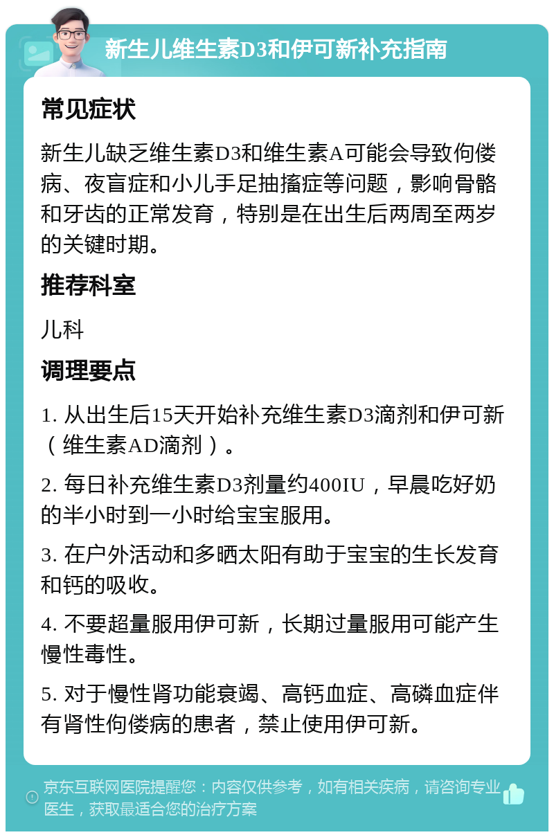 新生儿维生素D3和伊可新补充指南 常见症状 新生儿缺乏维生素D3和维生素A可能会导致佝偻病、夜盲症和小儿手足抽搐症等问题，影响骨骼和牙齿的正常发育，特别是在出生后两周至两岁的关键时期。 推荐科室 儿科 调理要点 1. 从出生后15天开始补充维生素D3滴剂和伊可新（维生素AD滴剂）。 2. 每日补充维生素D3剂量约400IU，早晨吃好奶的半小时到一小时给宝宝服用。 3. 在户外活动和多晒太阳有助于宝宝的生长发育和钙的吸收。 4. 不要超量服用伊可新，长期过量服用可能产生慢性毒性。 5. 对于慢性肾功能衰竭、高钙血症、高磷血症伴有肾性佝偻病的患者，禁止使用伊可新。