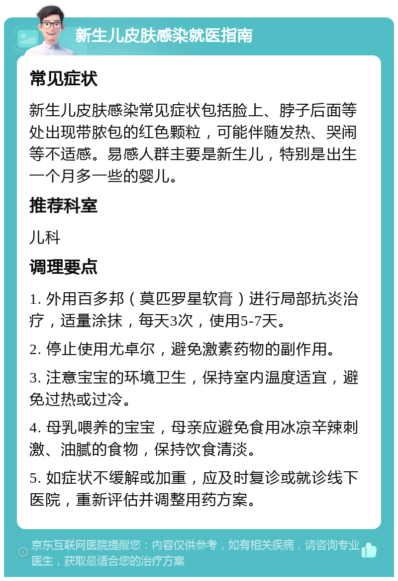 新生儿皮肤感染就医指南 常见症状 新生儿皮肤感染常见症状包括脸上、脖子后面等处出现带脓包的红色颗粒，可能伴随发热、哭闹等不适感。易感人群主要是新生儿，特别是出生一个月多一些的婴儿。 推荐科室 儿科 调理要点 1. 外用百多邦（莫匹罗星软膏）进行局部抗炎治疗，适量涂抹，每天3次，使用5-7天。 2. 停止使用尤卓尔，避免激素药物的副作用。 3. 注意宝宝的环境卫生，保持室内温度适宜，避免过热或过冷。 4. 母乳喂养的宝宝，母亲应避免食用冰凉辛辣刺激、油腻的食物，保持饮食清淡。 5. 如症状不缓解或加重，应及时复诊或就诊线下医院，重新评估并调整用药方案。