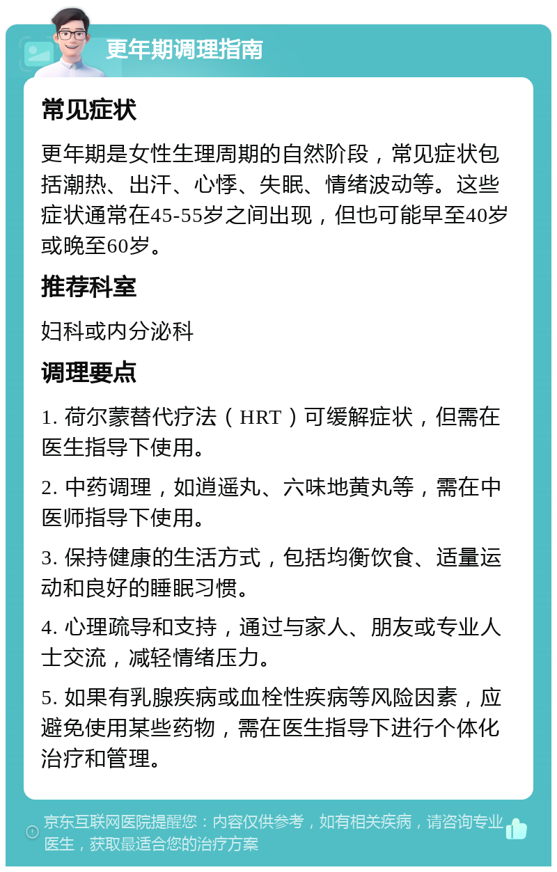 更年期调理指南 常见症状 更年期是女性生理周期的自然阶段，常见症状包括潮热、出汗、心悸、失眠、情绪波动等。这些症状通常在45-55岁之间出现，但也可能早至40岁或晚至60岁。 推荐科室 妇科或内分泌科 调理要点 1. 荷尔蒙替代疗法（HRT）可缓解症状，但需在医生指导下使用。 2. 中药调理，如逍遥丸、六味地黄丸等，需在中医师指导下使用。 3. 保持健康的生活方式，包括均衡饮食、适量运动和良好的睡眠习惯。 4. 心理疏导和支持，通过与家人、朋友或专业人士交流，减轻情绪压力。 5. 如果有乳腺疾病或血栓性疾病等风险因素，应避免使用某些药物，需在医生指导下进行个体化治疗和管理。