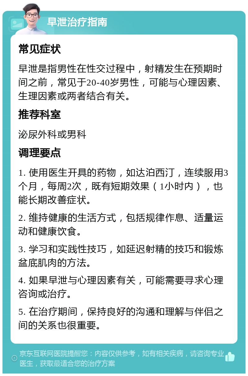 早泄治疗指南 常见症状 早泄是指男性在性交过程中，射精发生在预期时间之前，常见于20-40岁男性，可能与心理因素、生理因素或两者结合有关。 推荐科室 泌尿外科或男科 调理要点 1. 使用医生开具的药物，如达泊西汀，连续服用3个月，每周2次，既有短期效果（1小时内），也能长期改善症状。 2. 维持健康的生活方式，包括规律作息、适量运动和健康饮食。 3. 学习和实践性技巧，如延迟射精的技巧和锻炼盆底肌肉的方法。 4. 如果早泄与心理因素有关，可能需要寻求心理咨询或治疗。 5. 在治疗期间，保持良好的沟通和理解与伴侣之间的关系也很重要。