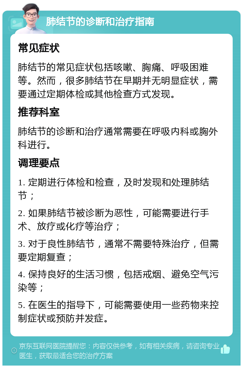 肺结节的诊断和治疗指南 常见症状 肺结节的常见症状包括咳嗽、胸痛、呼吸困难等。然而，很多肺结节在早期并无明显症状，需要通过定期体检或其他检查方式发现。 推荐科室 肺结节的诊断和治疗通常需要在呼吸内科或胸外科进行。 调理要点 1. 定期进行体检和检查，及时发现和处理肺结节； 2. 如果肺结节被诊断为恶性，可能需要进行手术、放疗或化疗等治疗； 3. 对于良性肺结节，通常不需要特殊治疗，但需要定期复查； 4. 保持良好的生活习惯，包括戒烟、避免空气污染等； 5. 在医生的指导下，可能需要使用一些药物来控制症状或预防并发症。