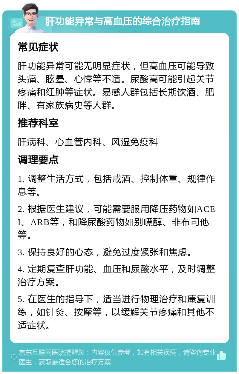 肝功能异常与高血压的综合治疗指南 常见症状 肝功能异常可能无明显症状，但高血压可能导致头痛、眩晕、心悸等不适。尿酸高可能引起关节疼痛和红肿等症状。易感人群包括长期饮酒、肥胖、有家族病史等人群。 推荐科室 肝病科、心血管内科、风湿免疫科 调理要点 1. 调整生活方式，包括戒酒、控制体重、规律作息等。 2. 根据医生建议，可能需要服用降压药物如ACEI、ARB等，和降尿酸药物如别嘌醇、非布司他等。 3. 保持良好的心态，避免过度紧张和焦虑。 4. 定期复查肝功能、血压和尿酸水平，及时调整治疗方案。 5. 在医生的指导下，适当进行物理治疗和康复训练，如针灸、按摩等，以缓解关节疼痛和其他不适症状。