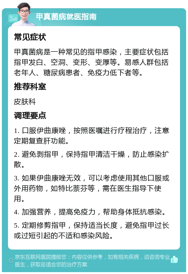 甲真菌病就医指南 常见症状 甲真菌病是一种常见的指甲感染，主要症状包括指甲发白、空洞、变形、变厚等。易感人群包括老年人、糖尿病患者、免疫力低下者等。 推荐科室 皮肤科 调理要点 1. 口服伊曲康唑，按照医嘱进行疗程治疗，注意定期复查肝功能。 2. 避免剥指甲，保持指甲清洁干燥，防止感染扩散。 3. 如果伊曲康唑无效，可以考虑使用其他口服或外用药物，如特比萘芬等，需在医生指导下使用。 4. 加强营养，提高免疫力，帮助身体抵抗感染。 5. 定期修剪指甲，保持适当长度，避免指甲过长或过短引起的不适和感染风险。