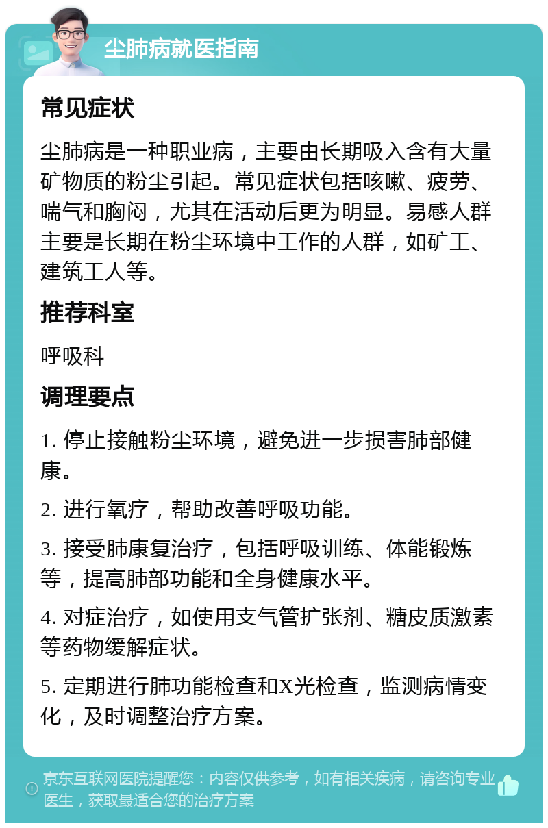 尘肺病就医指南 常见症状 尘肺病是一种职业病，主要由长期吸入含有大量矿物质的粉尘引起。常见症状包括咳嗽、疲劳、喘气和胸闷，尤其在活动后更为明显。易感人群主要是长期在粉尘环境中工作的人群，如矿工、建筑工人等。 推荐科室 呼吸科 调理要点 1. 停止接触粉尘环境，避免进一步损害肺部健康。 2. 进行氧疗，帮助改善呼吸功能。 3. 接受肺康复治疗，包括呼吸训练、体能锻炼等，提高肺部功能和全身健康水平。 4. 对症治疗，如使用支气管扩张剂、糖皮质激素等药物缓解症状。 5. 定期进行肺功能检查和X光检查，监测病情变化，及时调整治疗方案。