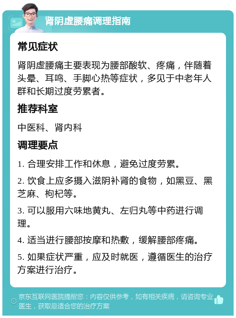 肾阴虚腰痛调理指南 常见症状 肾阴虚腰痛主要表现为腰部酸软、疼痛，伴随着头晕、耳鸣、手脚心热等症状，多见于中老年人群和长期过度劳累者。 推荐科室 中医科、肾内科 调理要点 1. 合理安排工作和休息，避免过度劳累。 2. 饮食上应多摄入滋阴补肾的食物，如黑豆、黑芝麻、枸杞等。 3. 可以服用六味地黄丸、左归丸等中药进行调理。 4. 适当进行腰部按摩和热敷，缓解腰部疼痛。 5. 如果症状严重，应及时就医，遵循医生的治疗方案进行治疗。