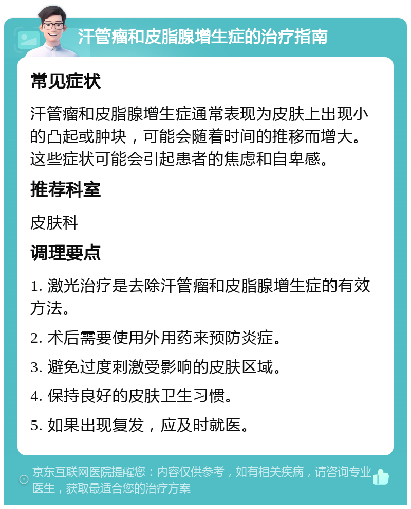 汗管瘤和皮脂腺增生症的治疗指南 常见症状 汗管瘤和皮脂腺增生症通常表现为皮肤上出现小的凸起或肿块，可能会随着时间的推移而增大。这些症状可能会引起患者的焦虑和自卑感。 推荐科室 皮肤科 调理要点 1. 激光治疗是去除汗管瘤和皮脂腺增生症的有效方法。 2. 术后需要使用外用药来预防炎症。 3. 避免过度刺激受影响的皮肤区域。 4. 保持良好的皮肤卫生习惯。 5. 如果出现复发，应及时就医。