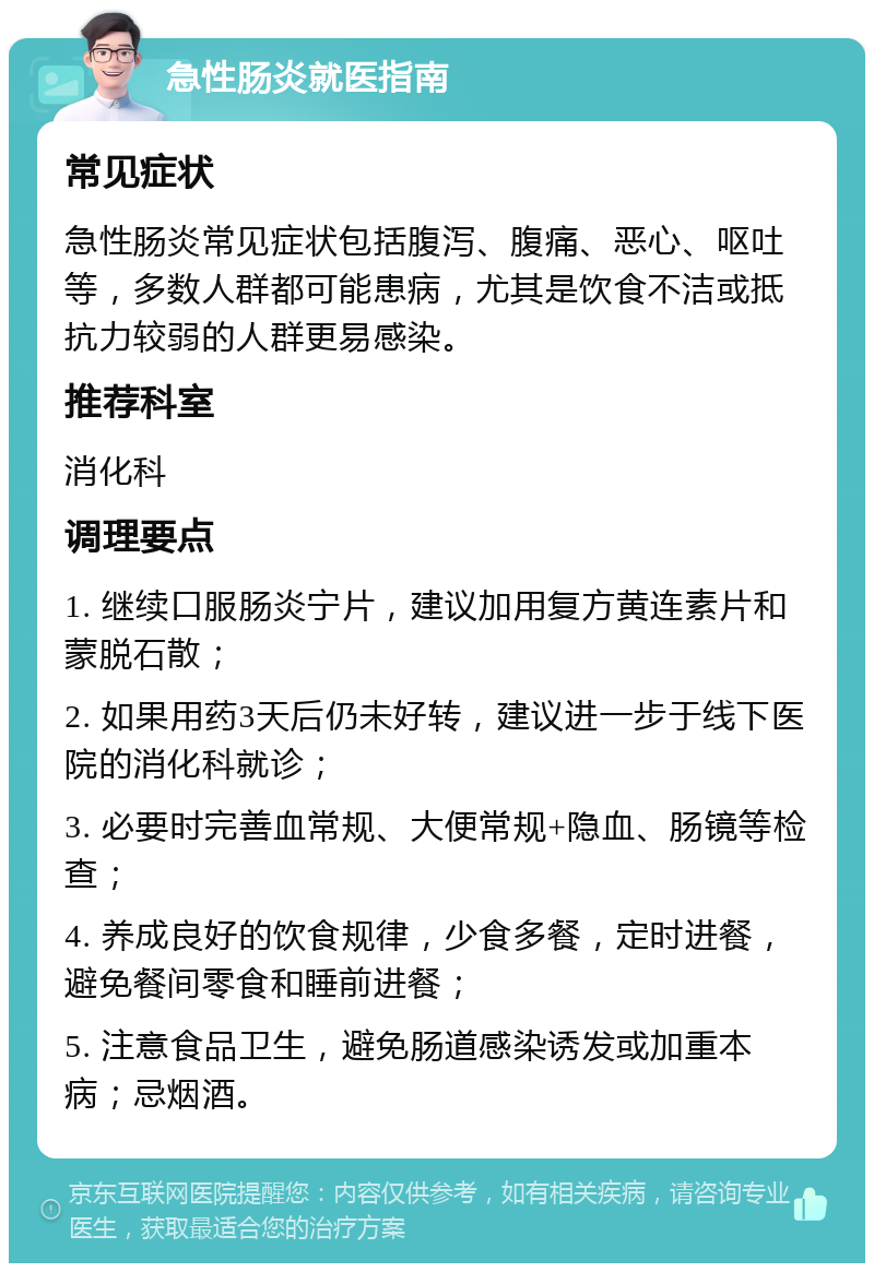 急性肠炎就医指南 常见症状 急性肠炎常见症状包括腹泻、腹痛、恶心、呕吐等，多数人群都可能患病，尤其是饮食不洁或抵抗力较弱的人群更易感染。 推荐科室 消化科 调理要点 1. 继续口服肠炎宁片，建议加用复方黄连素片和蒙脱石散； 2. 如果用药3天后仍未好转，建议进一步于线下医院的消化科就诊； 3. 必要时完善血常规、大便常规+隐血、肠镜等检查； 4. 养成良好的饮食规律，少食多餐，定时进餐，避免餐间零食和睡前进餐； 5. 注意食品卫生，避免肠道感染诱发或加重本病；忌烟酒。