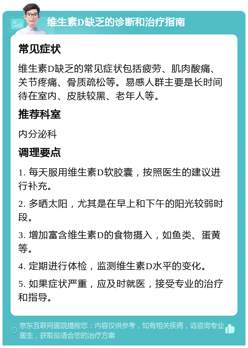 维生素D缺乏的诊断和治疗指南 常见症状 维生素D缺乏的常见症状包括疲劳、肌肉酸痛、关节疼痛、骨质疏松等。易感人群主要是长时间待在室内、皮肤较黑、老年人等。 推荐科室 内分泌科 调理要点 1. 每天服用维生素D软胶囊，按照医生的建议进行补充。 2. 多晒太阳，尤其是在早上和下午的阳光较弱时段。 3. 增加富含维生素D的食物摄入，如鱼类、蛋黄等。 4. 定期进行体检，监测维生素D水平的变化。 5. 如果症状严重，应及时就医，接受专业的治疗和指导。