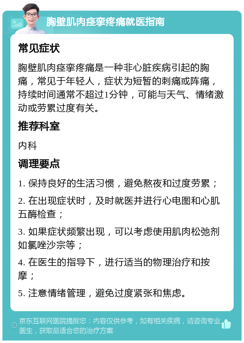 胸壁肌肉痉挛疼痛就医指南 常见症状 胸壁肌肉痉挛疼痛是一种非心脏疾病引起的胸痛，常见于年轻人，症状为短暂的刺痛或阵痛，持续时间通常不超过1分钟，可能与天气、情绪激动或劳累过度有关。 推荐科室 内科 调理要点 1. 保持良好的生活习惯，避免熬夜和过度劳累； 2. 在出现症状时，及时就医并进行心电图和心肌五酶检查； 3. 如果症状频繁出现，可以考虑使用肌肉松弛剂如氯唑沙宗等； 4. 在医生的指导下，进行适当的物理治疗和按摩； 5. 注意情绪管理，避免过度紧张和焦虑。