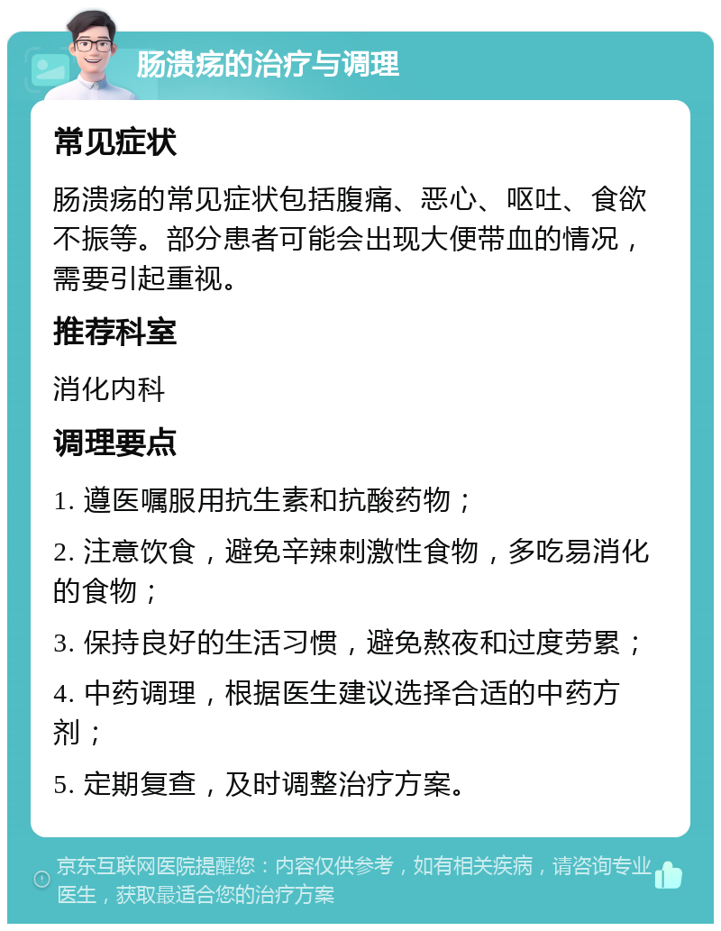 肠溃疡的治疗与调理 常见症状 肠溃疡的常见症状包括腹痛、恶心、呕吐、食欲不振等。部分患者可能会出现大便带血的情况，需要引起重视。 推荐科室 消化内科 调理要点 1. 遵医嘱服用抗生素和抗酸药物； 2. 注意饮食，避免辛辣刺激性食物，多吃易消化的食物； 3. 保持良好的生活习惯，避免熬夜和过度劳累； 4. 中药调理，根据医生建议选择合适的中药方剂； 5. 定期复查，及时调整治疗方案。