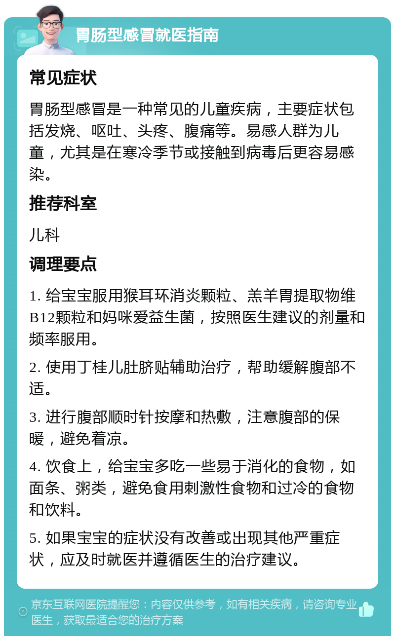 胃肠型感冒就医指南 常见症状 胃肠型感冒是一种常见的儿童疾病，主要症状包括发烧、呕吐、头疼、腹痛等。易感人群为儿童，尤其是在寒冷季节或接触到病毒后更容易感染。 推荐科室 儿科 调理要点 1. 给宝宝服用猴耳环消炎颗粒、羔羊胃提取物维B12颗粒和妈咪爱益生菌，按照医生建议的剂量和频率服用。 2. 使用丁桂儿肚脐贴辅助治疗，帮助缓解腹部不适。 3. 进行腹部顺时针按摩和热敷，注意腹部的保暖，避免着凉。 4. 饮食上，给宝宝多吃一些易于消化的食物，如面条、粥类，避免食用刺激性食物和过冷的食物和饮料。 5. 如果宝宝的症状没有改善或出现其他严重症状，应及时就医并遵循医生的治疗建议。