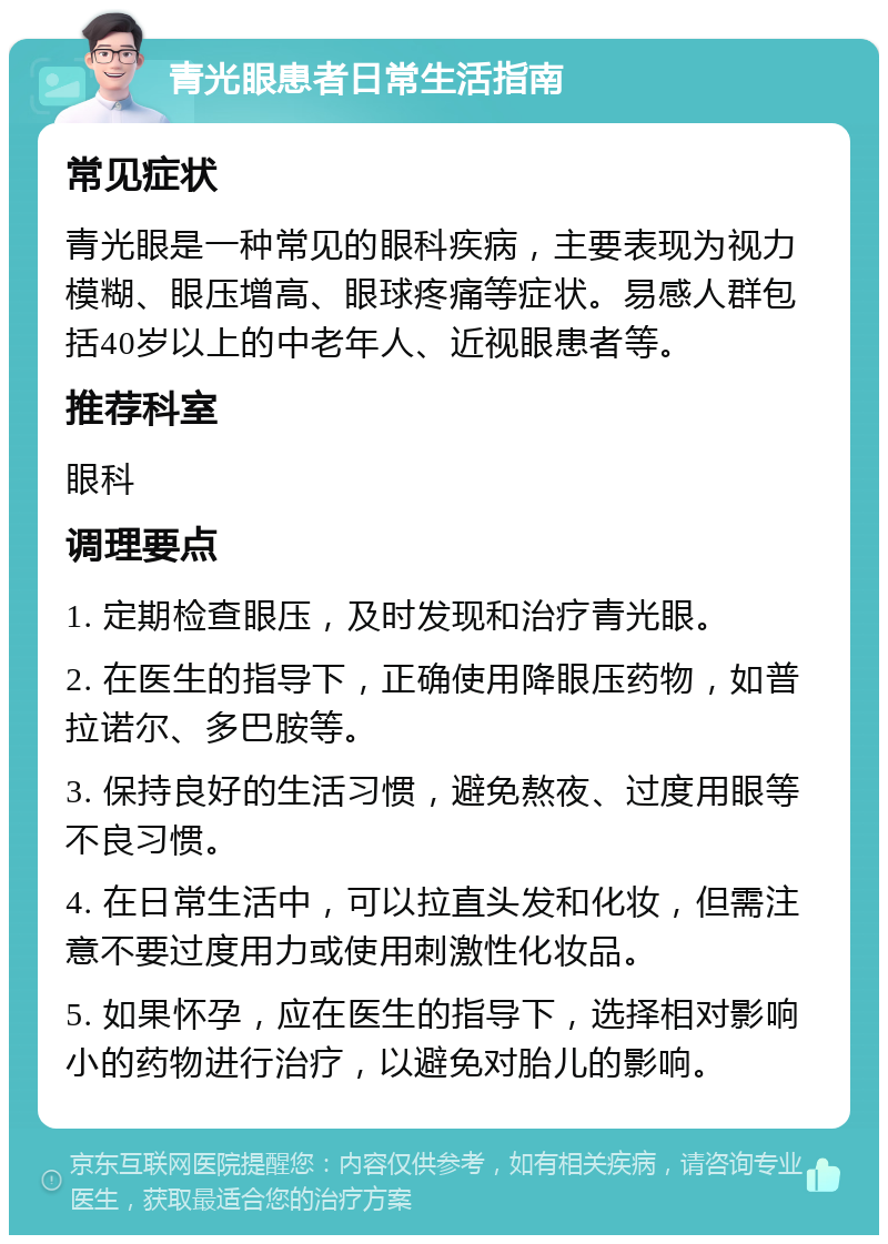 青光眼患者日常生活指南 常见症状 青光眼是一种常见的眼科疾病，主要表现为视力模糊、眼压增高、眼球疼痛等症状。易感人群包括40岁以上的中老年人、近视眼患者等。 推荐科室 眼科 调理要点 1. 定期检查眼压，及时发现和治疗青光眼。 2. 在医生的指导下，正确使用降眼压药物，如普拉诺尔、多巴胺等。 3. 保持良好的生活习惯，避免熬夜、过度用眼等不良习惯。 4. 在日常生活中，可以拉直头发和化妆，但需注意不要过度用力或使用刺激性化妆品。 5. 如果怀孕，应在医生的指导下，选择相对影响小的药物进行治疗，以避免对胎儿的影响。