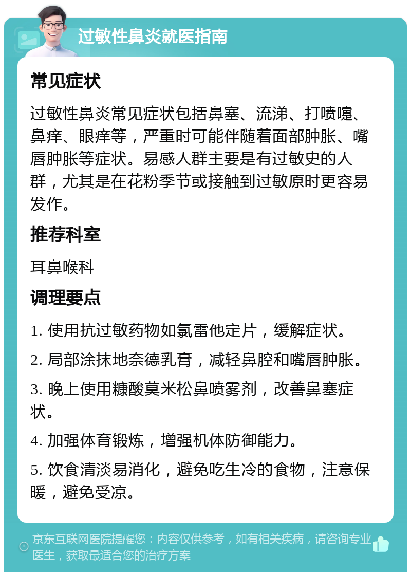 过敏性鼻炎就医指南 常见症状 过敏性鼻炎常见症状包括鼻塞、流涕、打喷嚏、鼻痒、眼痒等，严重时可能伴随着面部肿胀、嘴唇肿胀等症状。易感人群主要是有过敏史的人群，尤其是在花粉季节或接触到过敏原时更容易发作。 推荐科室 耳鼻喉科 调理要点 1. 使用抗过敏药物如氯雷他定片，缓解症状。 2. 局部涂抹地奈德乳膏，减轻鼻腔和嘴唇肿胀。 3. 晚上使用糠酸莫米松鼻喷雾剂，改善鼻塞症状。 4. 加强体育锻炼，增强机体防御能力。 5. 饮食清淡易消化，避免吃生冷的食物，注意保暖，避免受凉。