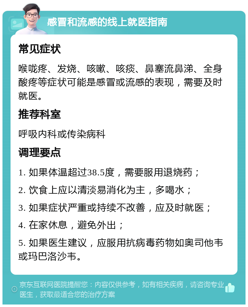 感冒和流感的线上就医指南 常见症状 喉咙疼、发烧、咳嗽、咳痰、鼻塞流鼻涕、全身酸疼等症状可能是感冒或流感的表现，需要及时就医。 推荐科室 呼吸内科或传染病科 调理要点 1. 如果体温超过38.5度，需要服用退烧药； 2. 饮食上应以清淡易消化为主，多喝水； 3. 如果症状严重或持续不改善，应及时就医； 4. 在家休息，避免外出； 5. 如果医生建议，应服用抗病毒药物如奥司他韦或玛巴洛沙韦。