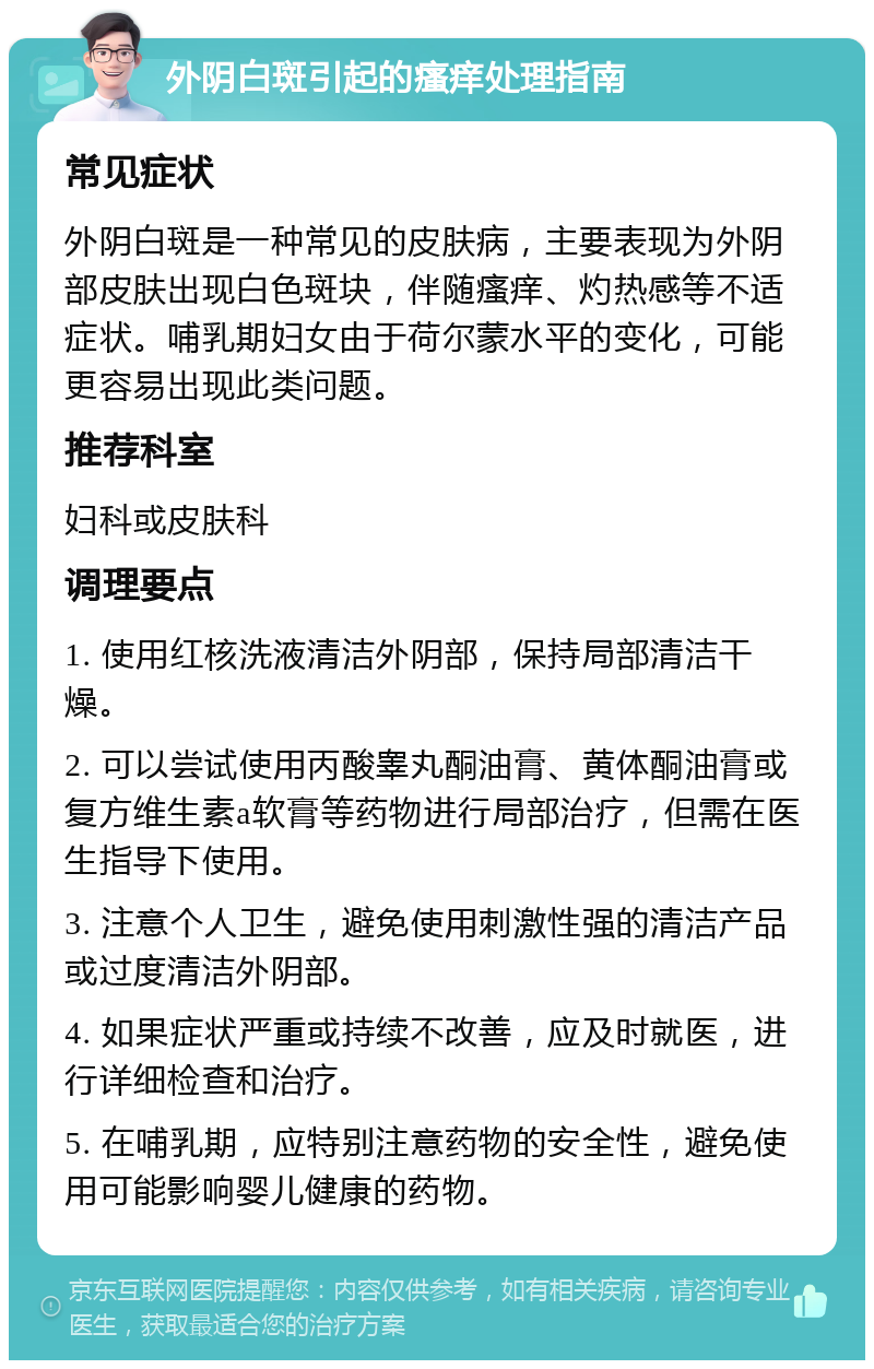 外阴白斑引起的瘙痒处理指南 常见症状 外阴白斑是一种常见的皮肤病，主要表现为外阴部皮肤出现白色斑块，伴随瘙痒、灼热感等不适症状。哺乳期妇女由于荷尔蒙水平的变化，可能更容易出现此类问题。 推荐科室 妇科或皮肤科 调理要点 1. 使用红核洗液清洁外阴部，保持局部清洁干燥。 2. 可以尝试使用丙酸睾丸酮油膏、黄体酮油膏或复方维生素a软膏等药物进行局部治疗，但需在医生指导下使用。 3. 注意个人卫生，避免使用刺激性强的清洁产品或过度清洁外阴部。 4. 如果症状严重或持续不改善，应及时就医，进行详细检查和治疗。 5. 在哺乳期，应特别注意药物的安全性，避免使用可能影响婴儿健康的药物。