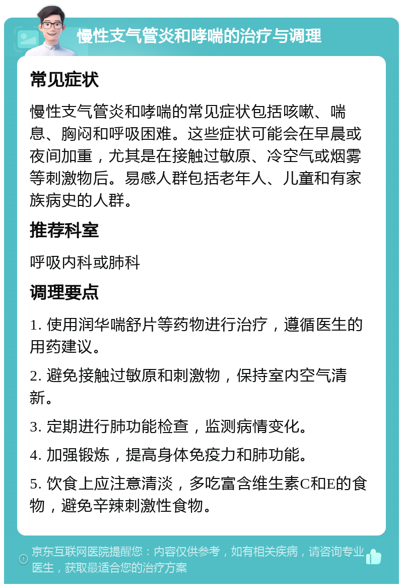 慢性支气管炎和哮喘的治疗与调理 常见症状 慢性支气管炎和哮喘的常见症状包括咳嗽、喘息、胸闷和呼吸困难。这些症状可能会在早晨或夜间加重，尤其是在接触过敏原、冷空气或烟雾等刺激物后。易感人群包括老年人、儿童和有家族病史的人群。 推荐科室 呼吸内科或肺科 调理要点 1. 使用润华喘舒片等药物进行治疗，遵循医生的用药建议。 2. 避免接触过敏原和刺激物，保持室内空气清新。 3. 定期进行肺功能检查，监测病情变化。 4. 加强锻炼，提高身体免疫力和肺功能。 5. 饮食上应注意清淡，多吃富含维生素C和E的食物，避免辛辣刺激性食物。