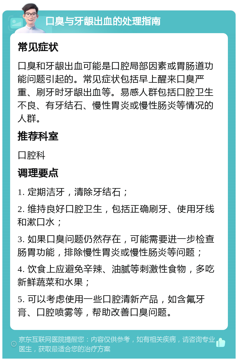 口臭与牙龈出血的处理指南 常见症状 口臭和牙龈出血可能是口腔局部因素或胃肠道功能问题引起的。常见症状包括早上醒来口臭严重、刷牙时牙龈出血等。易感人群包括口腔卫生不良、有牙结石、慢性胃炎或慢性肠炎等情况的人群。 推荐科室 口腔科 调理要点 1. 定期洁牙，清除牙结石； 2. 维持良好口腔卫生，包括正确刷牙、使用牙线和漱口水； 3. 如果口臭问题仍然存在，可能需要进一步检查肠胃功能，排除慢性胃炎或慢性肠炎等问题； 4. 饮食上应避免辛辣、油腻等刺激性食物，多吃新鲜蔬菜和水果； 5. 可以考虑使用一些口腔清新产品，如含氟牙膏、口腔喷雾等，帮助改善口臭问题。