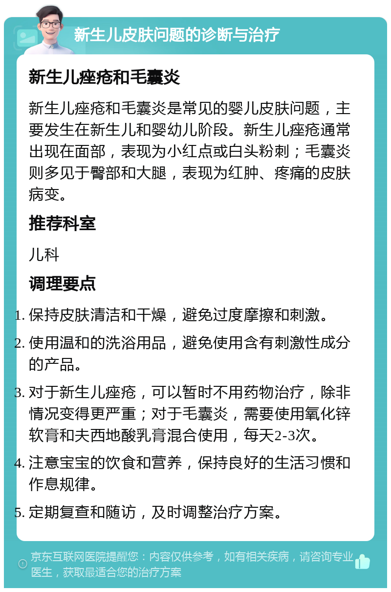 新生儿皮肤问题的诊断与治疗 新生儿痤疮和毛囊炎 新生儿痤疮和毛囊炎是常见的婴儿皮肤问题，主要发生在新生儿和婴幼儿阶段。新生儿痤疮通常出现在面部，表现为小红点或白头粉刺；毛囊炎则多见于臀部和大腿，表现为红肿、疼痛的皮肤病变。 推荐科室 儿科 调理要点 保持皮肤清洁和干燥，避免过度摩擦和刺激。 使用温和的洗浴用品，避免使用含有刺激性成分的产品。 对于新生儿痤疮，可以暂时不用药物治疗，除非情况变得更严重；对于毛囊炎，需要使用氧化锌软膏和夫西地酸乳膏混合使用，每天2-3次。 注意宝宝的饮食和营养，保持良好的生活习惯和作息规律。 定期复查和随访，及时调整治疗方案。