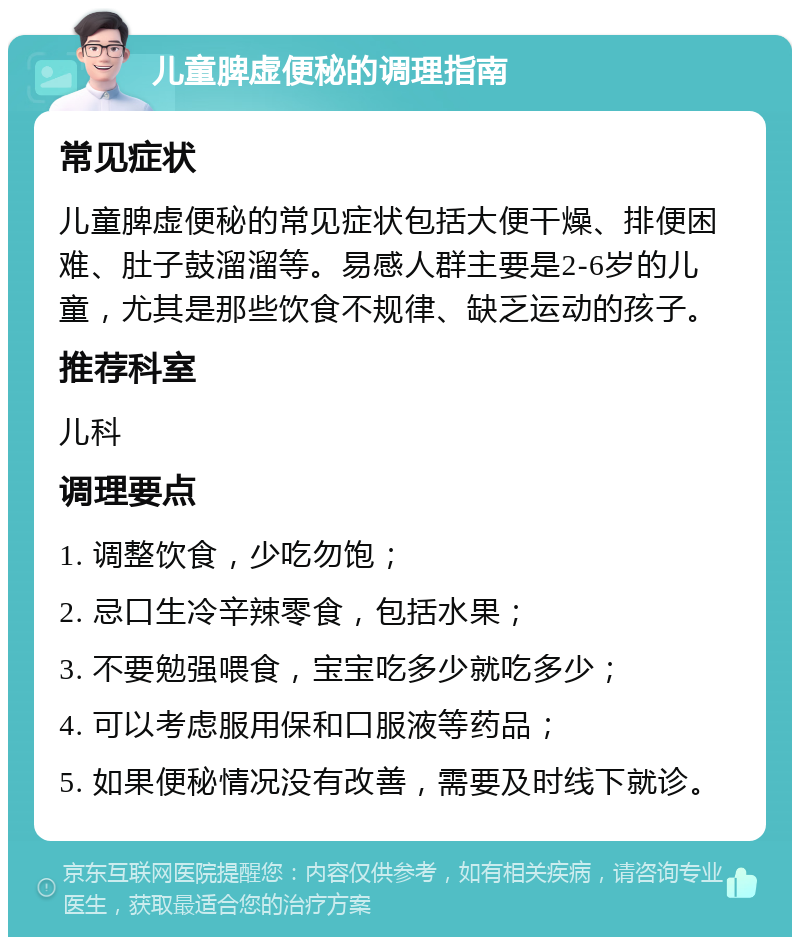 儿童脾虚便秘的调理指南 常见症状 儿童脾虚便秘的常见症状包括大便干燥、排便困难、肚子鼓溜溜等。易感人群主要是2-6岁的儿童，尤其是那些饮食不规律、缺乏运动的孩子。 推荐科室 儿科 调理要点 1. 调整饮食，少吃勿饱； 2. 忌口生冷辛辣零食，包括水果； 3. 不要勉强喂食，宝宝吃多少就吃多少； 4. 可以考虑服用保和口服液等药品； 5. 如果便秘情况没有改善，需要及时线下就诊。