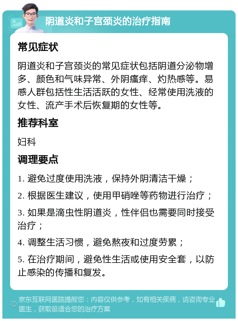 阴道炎和子宫颈炎的治疗指南 常见症状 阴道炎和子宫颈炎的常见症状包括阴道分泌物增多、颜色和气味异常、外阴瘙痒、灼热感等。易感人群包括性生活活跃的女性、经常使用洗液的女性、流产手术后恢复期的女性等。 推荐科室 妇科 调理要点 1. 避免过度使用洗液，保持外阴清洁干燥； 2. 根据医生建议，使用甲硝唑等药物进行治疗； 3. 如果是滴虫性阴道炎，性伴侣也需要同时接受治疗； 4. 调整生活习惯，避免熬夜和过度劳累； 5. 在治疗期间，避免性生活或使用安全套，以防止感染的传播和复发。