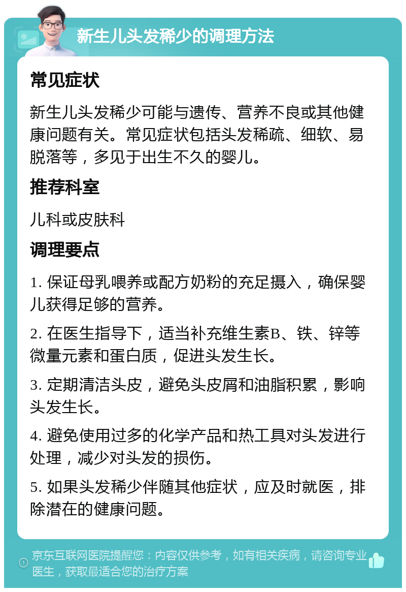 新生儿头发稀少的调理方法 常见症状 新生儿头发稀少可能与遗传、营养不良或其他健康问题有关。常见症状包括头发稀疏、细软、易脱落等，多见于出生不久的婴儿。 推荐科室 儿科或皮肤科 调理要点 1. 保证母乳喂养或配方奶粉的充足摄入，确保婴儿获得足够的营养。 2. 在医生指导下，适当补充维生素B、铁、锌等微量元素和蛋白质，促进头发生长。 3. 定期清洁头皮，避免头皮屑和油脂积累，影响头发生长。 4. 避免使用过多的化学产品和热工具对头发进行处理，减少对头发的损伤。 5. 如果头发稀少伴随其他症状，应及时就医，排除潜在的健康问题。