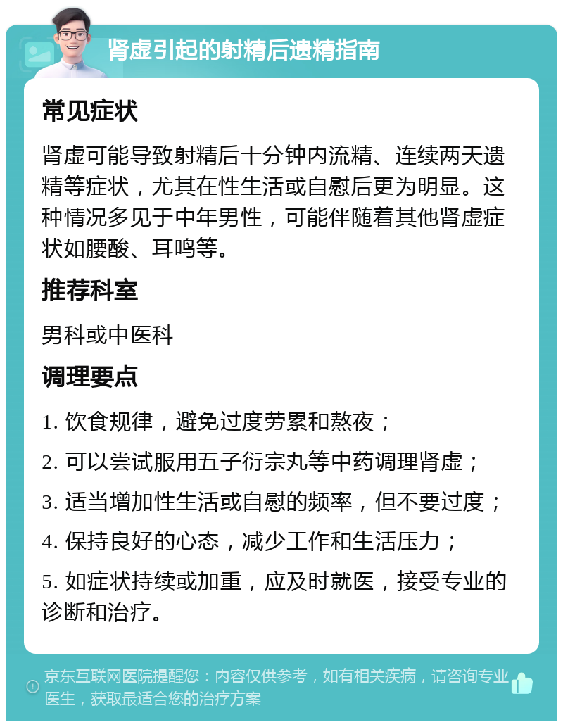 肾虚引起的射精后遗精指南 常见症状 肾虚可能导致射精后十分钟内流精、连续两天遗精等症状，尤其在性生活或自慰后更为明显。这种情况多见于中年男性，可能伴随着其他肾虚症状如腰酸、耳鸣等。 推荐科室 男科或中医科 调理要点 1. 饮食规律，避免过度劳累和熬夜； 2. 可以尝试服用五子衍宗丸等中药调理肾虚； 3. 适当增加性生活或自慰的频率，但不要过度； 4. 保持良好的心态，减少工作和生活压力； 5. 如症状持续或加重，应及时就医，接受专业的诊断和治疗。